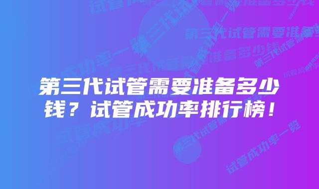 第三代试管需要准备多少钱？试管成功率排行榜！