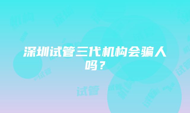 深圳试管三代机构会骗人吗？