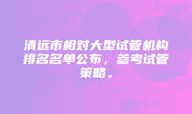 清远市相对大型试管机构排名名单公布，参考试管策略。