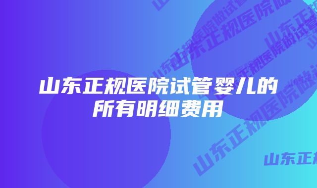 山东正规医院试管婴儿的所有明细费用