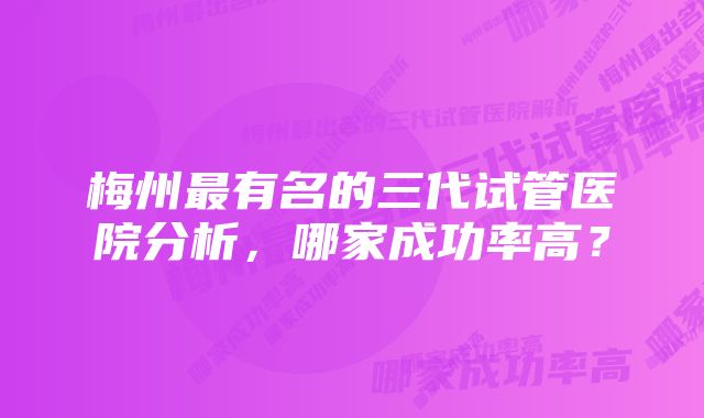 梅州最有名的三代试管医院分析，哪家成功率高？