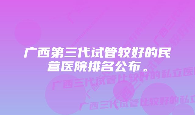 广西第三代试管较好的民营医院排名公布。