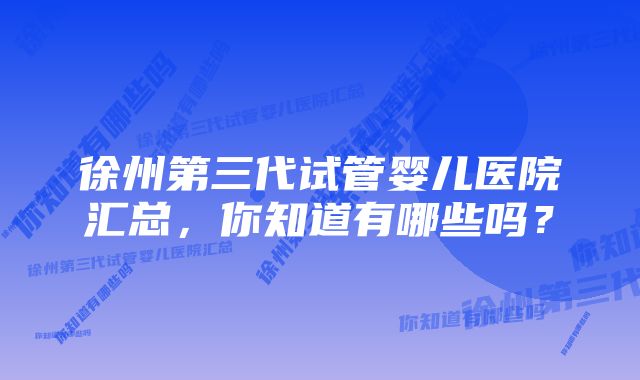 徐州第三代试管婴儿医院汇总，你知道有哪些吗？