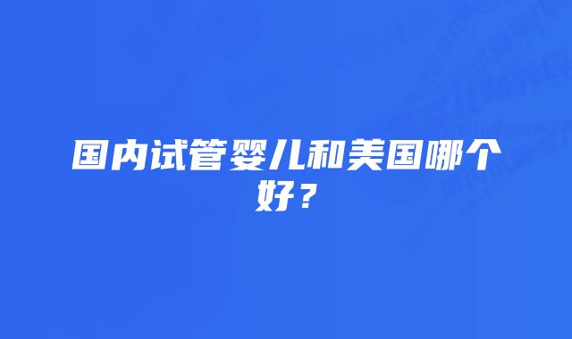 国内试管婴儿和美国哪个好？