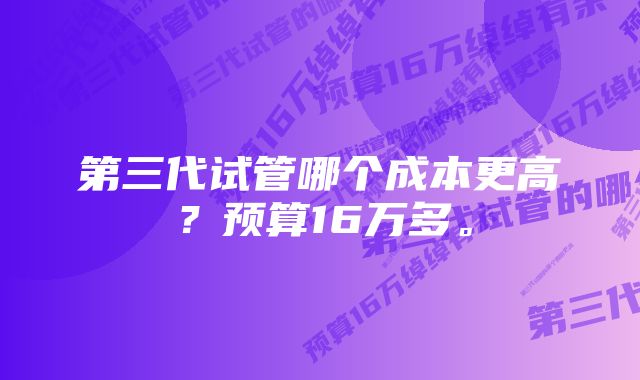 第三代试管哪个成本更高？预算16万多。