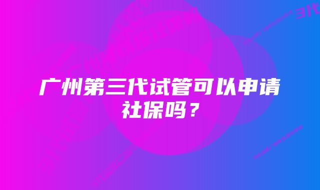 广州第三代试管可以申请社保吗？