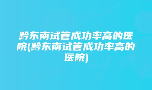 黔东南试管成功率高的医院(黔东南试管成功率高的医院)