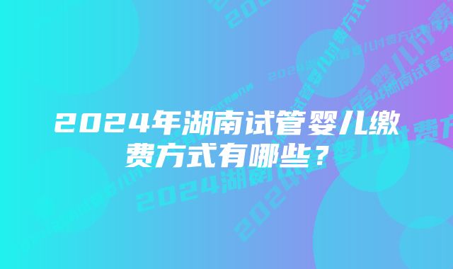 2024年湖南试管婴儿缴费方式有哪些？