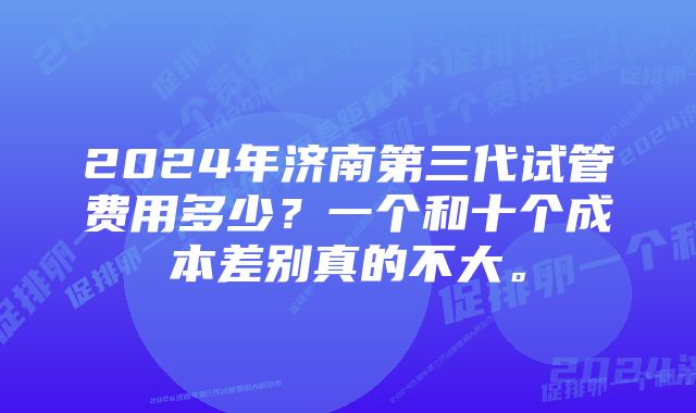 2024年济南第三代试管费用多少？一个和十个成本差别真的不大。