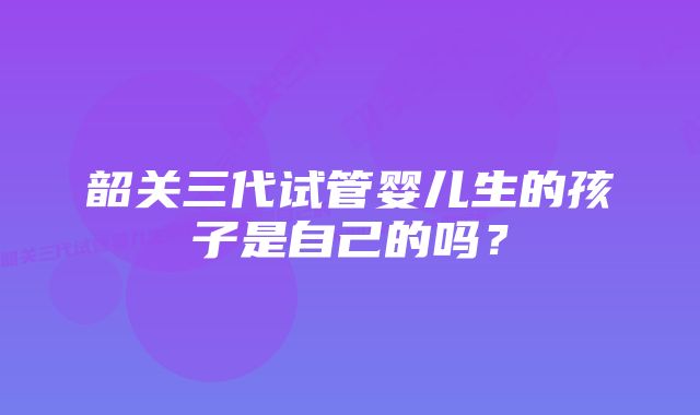 韶关三代试管婴儿生的孩子是自己的吗？