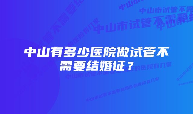 中山有多少医院做试管不需要结婚证？