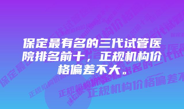 保定最有名的三代试管医院排名前十，正规机构价格偏差不大。