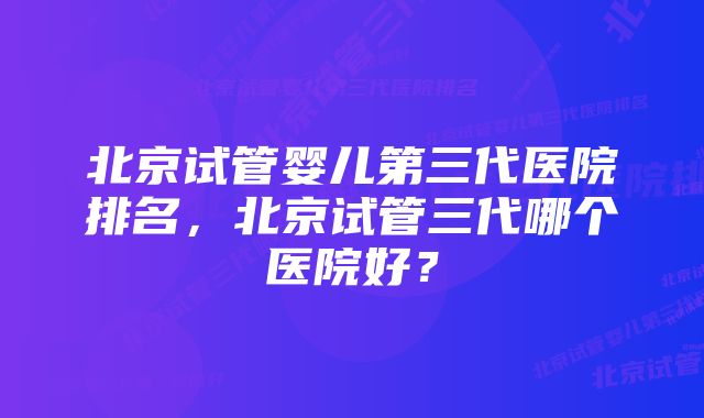 北京试管婴儿第三代医院排名，北京试管三代哪个医院好？