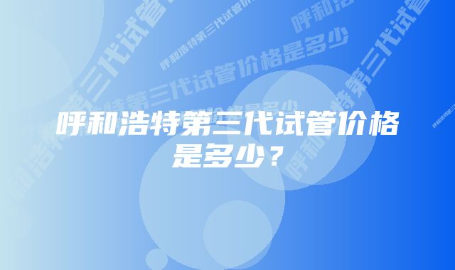 呼和浩特第三代试管价格是多少？