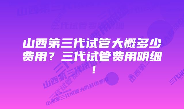 山西第三代试管大概多少费用？三代试管费用明细！