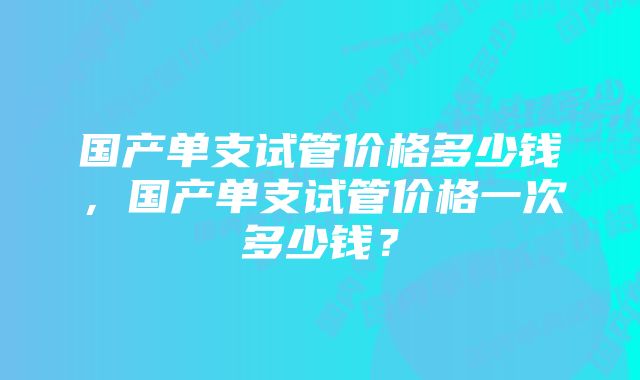 国产单支试管价格多少钱，国产单支试管价格一次多少钱？