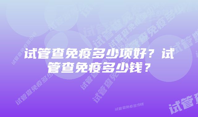 试管查免疫多少项好？试管查免疫多少钱？