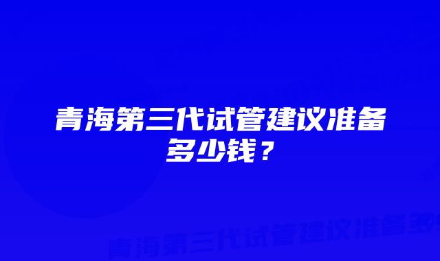 青海第三代试管建议准备多少钱？