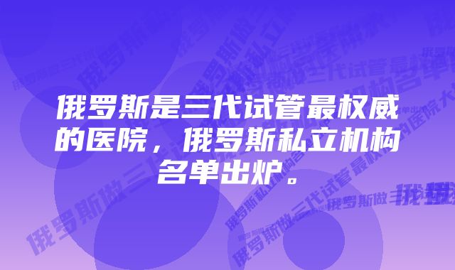 俄罗斯是三代试管最权威的医院，俄罗斯私立机构名单出炉。