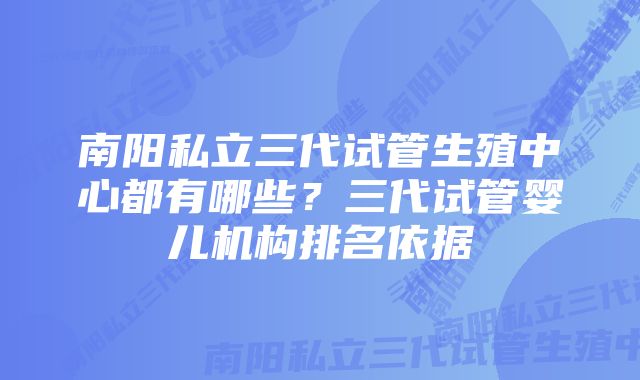 南阳私立三代试管生殖中心都有哪些？三代试管婴儿机构排名依据