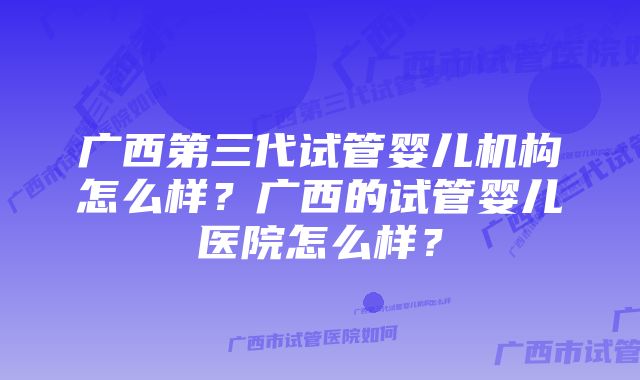 广西第三代试管婴儿机构怎么样？广西的试管婴儿医院怎么样？