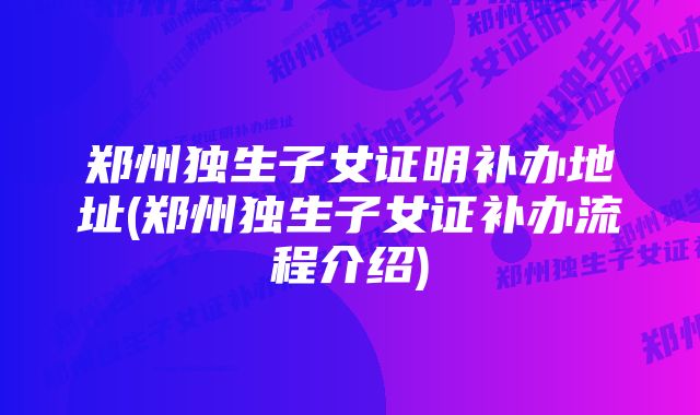 郑州独生子女证明补办地址(郑州独生子女证补办流程介绍)