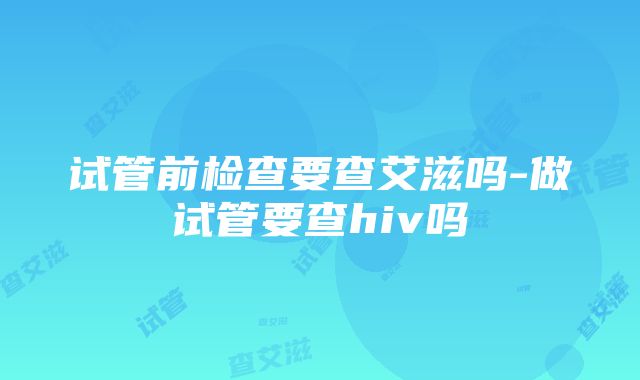 试管前检查要查艾滋吗-做试管要查hiv吗