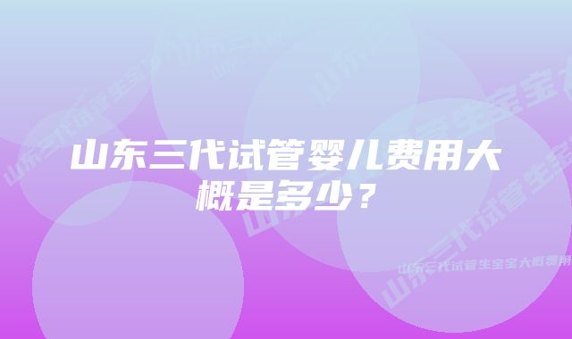 山东三代试管婴儿费用大概是多少？