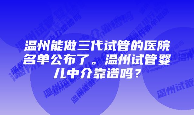 温州能做三代试管的医院名单公布了。温州试管婴儿中介靠谱吗？