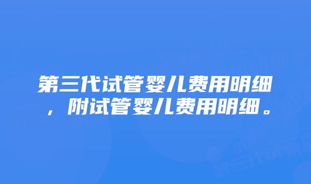 第三代试管婴儿费用明细，附试管婴儿费用明细。