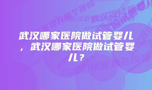 武汉哪家医院做试管婴儿，武汉哪家医院做试管婴儿？