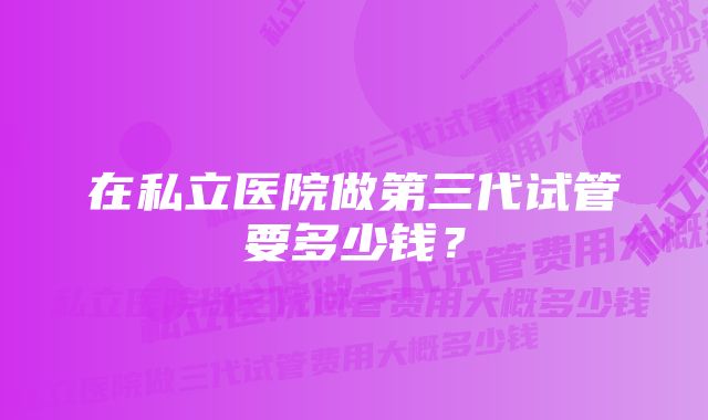 在私立医院做第三代试管要多少钱？