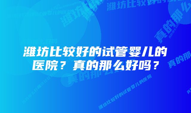 潍坊比较好的试管婴儿的医院？真的那么好吗？