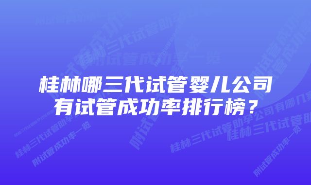 桂林哪三代试管婴儿公司有试管成功率排行榜？