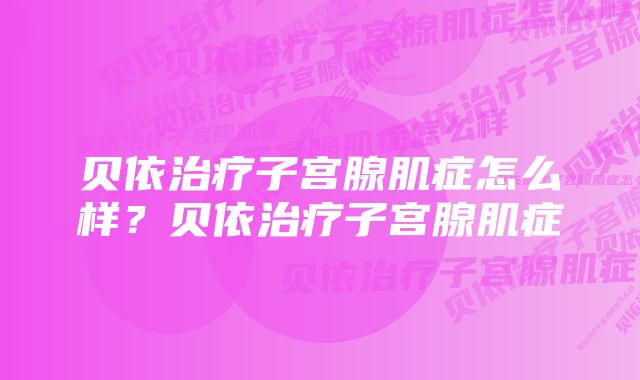 贝依治疗子宫腺肌症怎么样？贝依治疗子宫腺肌症