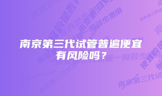 南京第三代试管普遍便宜有风险吗？