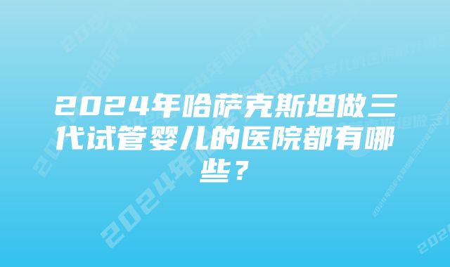 2024年哈萨克斯坦做三代试管婴儿的医院都有哪些？