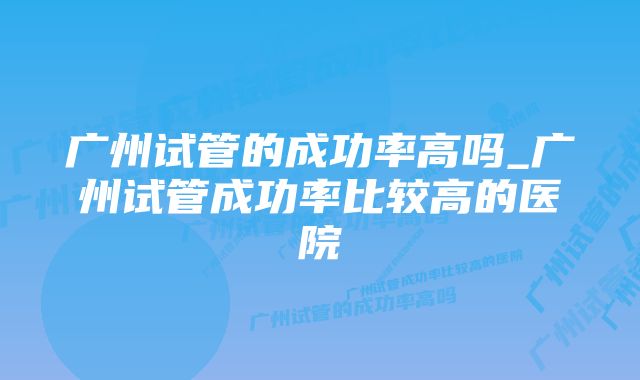 广州试管的成功率高吗_广州试管成功率比较高的医院