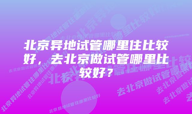 北京异地试管哪里住比较好，去北京做试管哪里比较好？