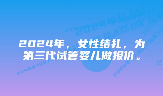 2024年，女性结扎，为第三代试管婴儿做报价。