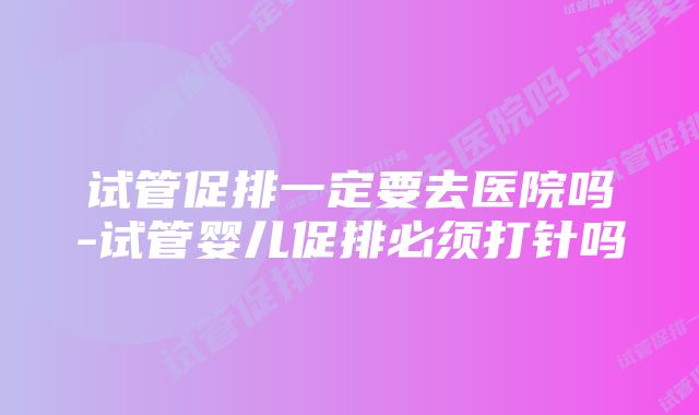 试管促排一定要去医院吗-试管婴儿促排必须打针吗