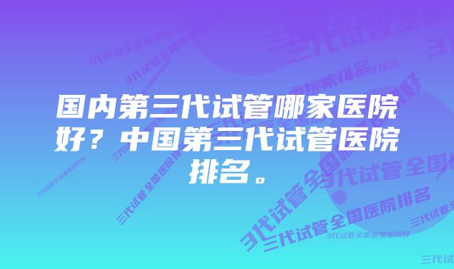 国内第三代试管哪家医院好？中国第三代试管医院排名。