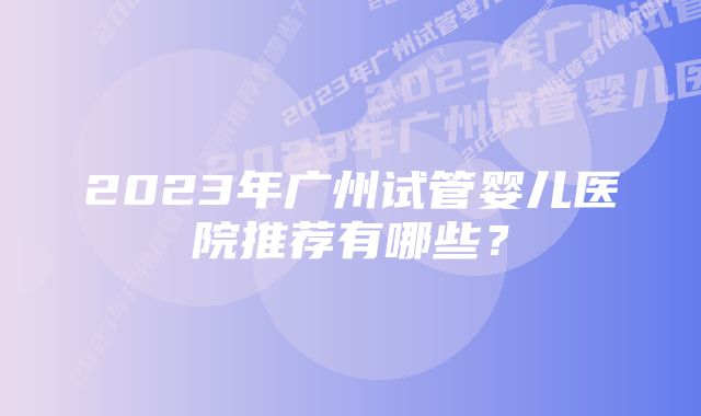 2023年广州试管婴儿医院推荐有哪些？