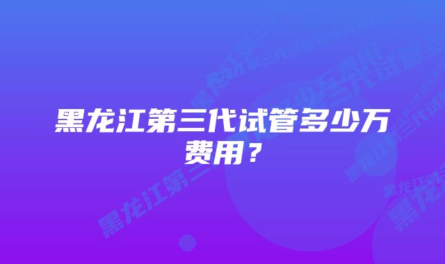 黑龙江第三代试管多少万费用？