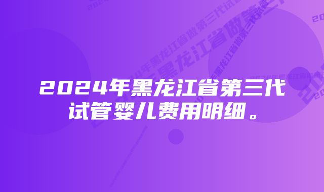 2024年黑龙江省第三代试管婴儿费用明细。