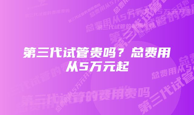 第三代试管贵吗？总费用从5万元起