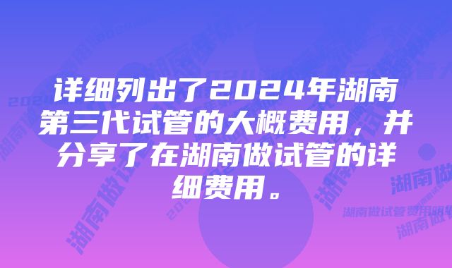 详细列出了2024年湖南第三代试管的大概费用，并分享了在湖南做试管的详细费用。