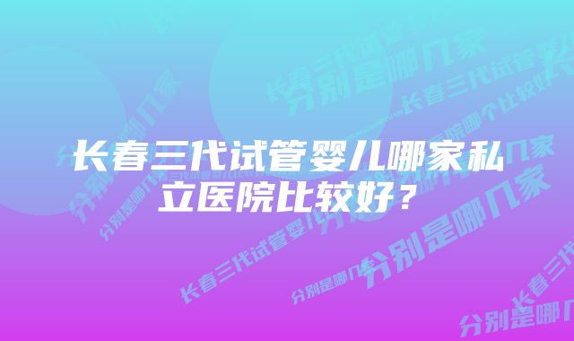 长春三代试管婴儿哪家私立医院比较好？