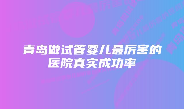 青岛做试管婴儿最厉害的医院真实成功率