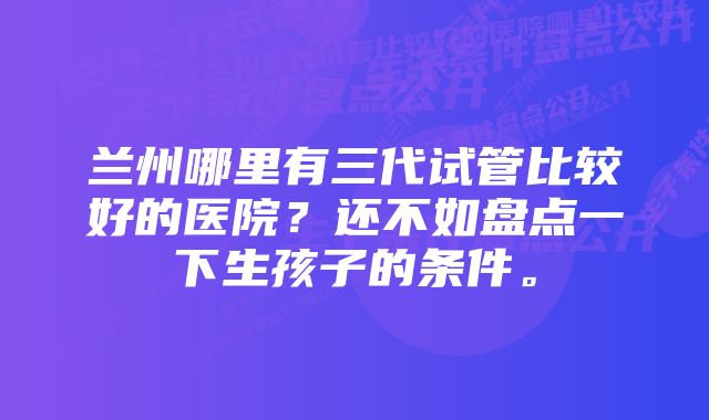 兰州哪里有三代试管比较好的医院？还不如盘点一下生孩子的条件。